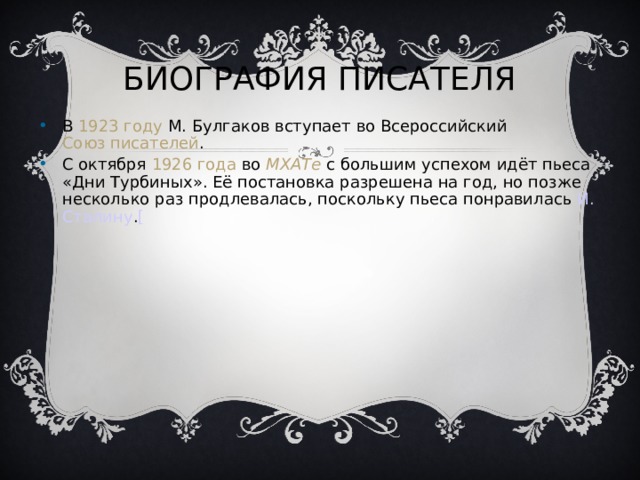 БИОГРАФИЯ ПИСАТЕЛЯ В 1923 году М. Булгаков вступает во Всероссийский Союз писателей . С октября 1926 года во МХАТе с большим успехом идёт пьеса «Дни Турбиных». Её постановка разрешена на год, но позже несколько раз продлевалась, поскольку пьеса понравилась И. Сталину . [  