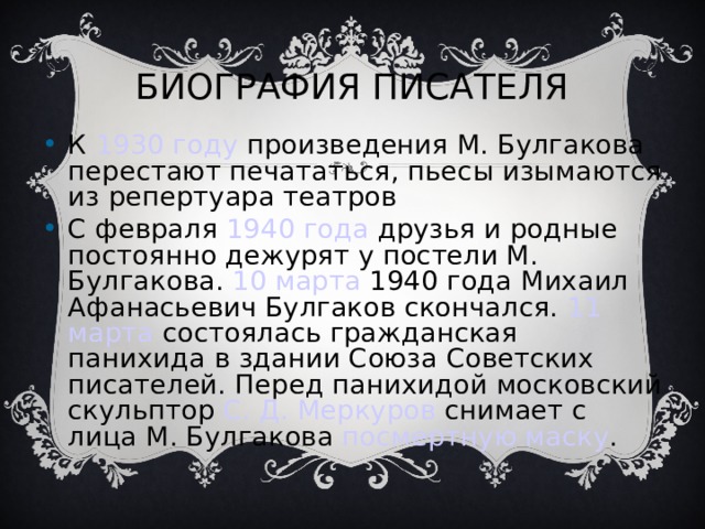 БИОГРАФИЯ ПИСАТЕЛЯ К 1930 году произведения М. Булгакова перестают печататься, пьесы изымаются из репертуара театров С февраля 1940 года друзья и родные постоянно дежурят у постели М. Булгакова. 10 марта 1940 года Михаил Афанасьевич Булгаков скончался. 11 марта состоялась гражданская панихида в здании Союза Советских писателей. Перед панихидой московский скульптор С. Д. Меркуров снимает с лица М. Булгакова посмертную маску . 