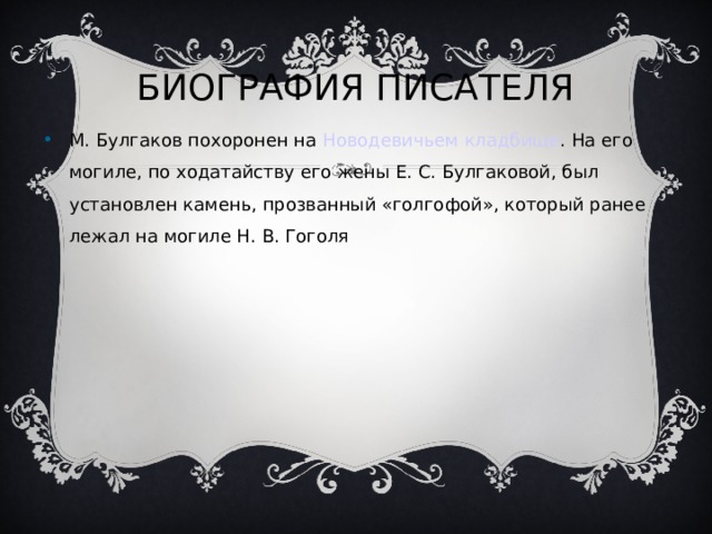 БИОГРАФИЯ ПИСАТЕЛЯ М. Булгаков похоронен на Новодевичьем кладбище . На его могиле, по ходатайству его жены Е. С. Булгаковой, был установлен камень, прозванный «голгофой», который ранее лежал на могиле Н. В. Гоголя 