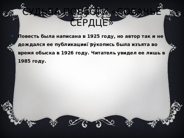 СУДЬБА ПОВЕСТИ «СОБАЧЬЕ СЕРДЦЕ» Повесть была написана в 1925 году, но автор так и не дождался ее публикации: рукопись была изъята во время обыска в 1926 году. Читатель увидел ее лишь в 1985 году.   