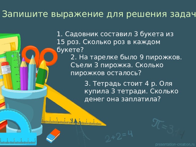 Запишите выражение для решения задач 1. Садовник составил 3 букета из 15 роз. Сколько роз в каждом букете? 2. На тарелке было 9 пирожков. Съели 3 пирожка. Сколько пирожков осталось? 3. Тетрадь стоит 4 р. Оля купила 3 тетради. Сколько денег она заплатила? 