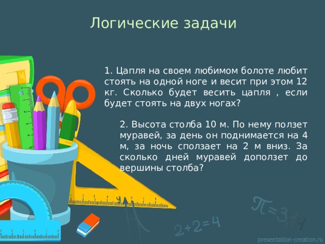 Логические задачи 1. Цапля на своем любимом болоте любит стоять на одной ноге и весит при этом 12 кг. Сколько будет весить цапля , если будет стоять на двух ногах? 2. Высота столба 10 м. По нему ползет муравей, за день он поднимается на 4 м, за ночь сползает на 2 м вниз. За сколько дней муравей доползет до вершины столба? 