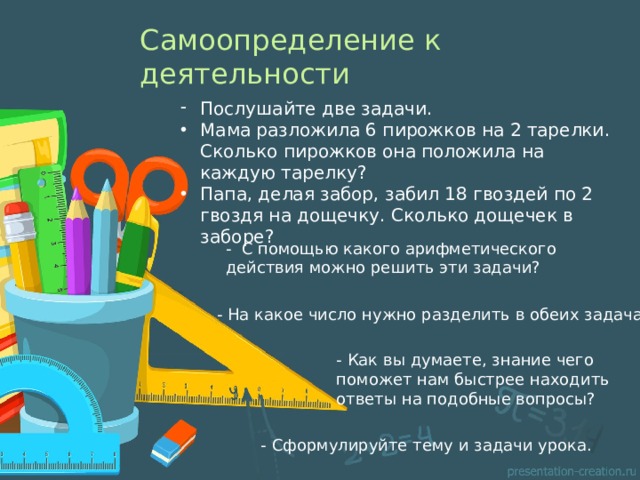 Самоопределение к деятельности Послушайте две задачи. Мама разложила 6 пирожков на 2 тарелки. Сколько пирожков она положила на каждую тарелку? Папа, делая забор, забил 18 гвоздей по 2 гвоздя на дощечку. Сколько дощечек в заборе? - С помощью какого арифметического действия можно решить эти задачи? - На какое число нужно разделить в обеих задачах? - Как вы думаете, знание чего поможет нам быстрее находить ответы на подобные вопросы? - Сформулируйте тему и задачи урока. 