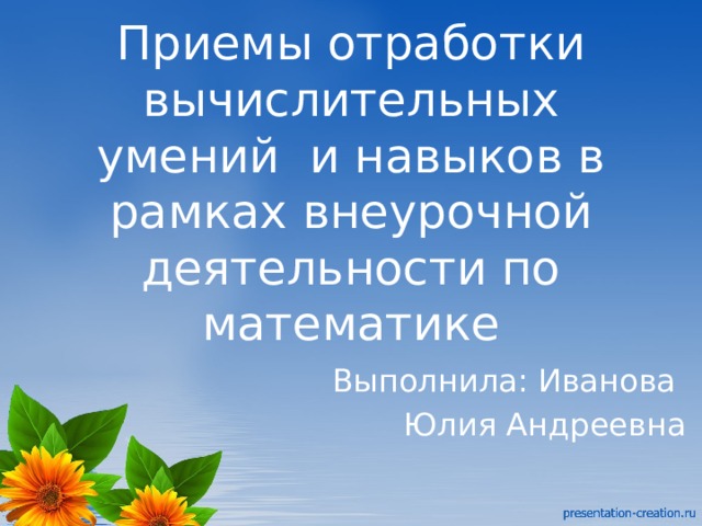 Приемы отработки вычислительных умений и навыков в рамках внеурочной деятельности по математике Выполнила: Иванова Юлия Андреевна 