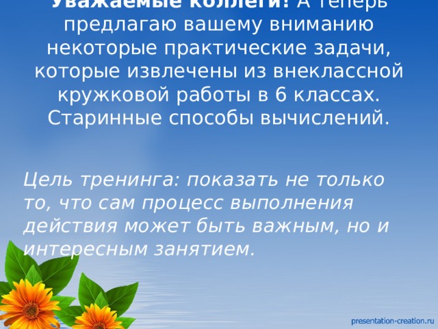 Уважаемые коллеги!  А теперь предлагаю вашему вниманию некоторые практические задачи, которые извлечены из внеклассной кружковой работы в 6 классах.  Старинные способы вычислений.    Цель тренинга:   показать не только то, что сам процесс выполнения действия может быть важным, но и интересным занятием. 