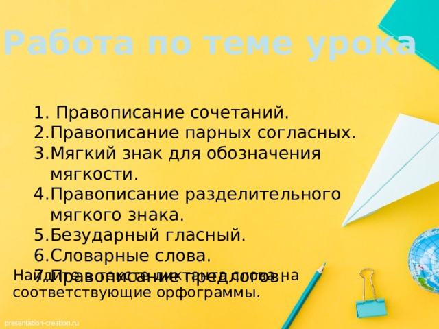 Работа по теме урока Правописание сочетаний. Правописание парных согласных. Мягкий знак для обозначения мягкости. Правописание разделительного мягкого знака. Безударный гласный. Словарные слова. Правописание предлогов. Найдите в тексте диктанта слова на соответствующие орфограммы. 