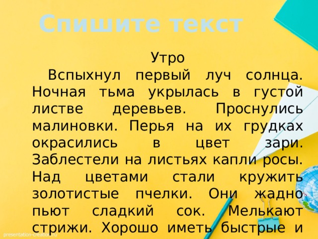 Спишите текст Утро  Вспыхнул первый луч солнца. Ночная тьма укрылась в густой листве деревьев. Проснулись малиновки. Перья на их грудках окрасились в цвет зари. Заблестели на листьях капли росы. Над цветами стали кружить золотистые пчелки. Они жадно пьют сладкий сок. Мелькают стрижи. Хорошо иметь быстрые и легкие крылья. 