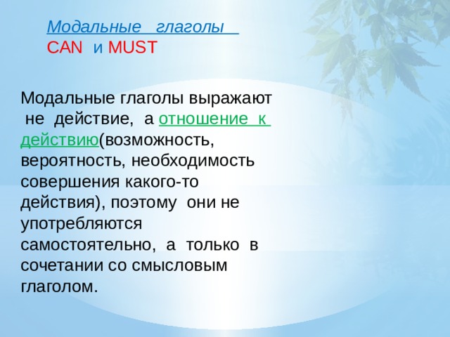 Модальные глаголы CAN и MUST Модальные глаголы выражают не действие, а отношение к действию (возможность, вероятность, необходимость совершения какого-то действия), поэтому они не употребляются самостоятельно, а только в сочетании со смысловым глаголом.   