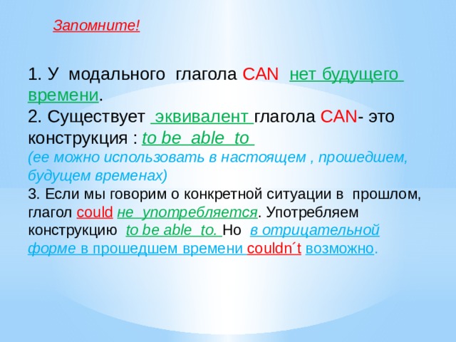 Запомните! 1. У модального глагола CAN  нет будущего времени . 2. Существует эквивалент глагола CAN - это конструкция :  to be able to  (ее можно использовать в настоящем , прошедшем, будущем временах) 3. Если мы говорим о конкретной ситуации в прошлом, глагол could  не употребляется . Употребляем конструкцию to be able to. Но в отрицательной форме в прошедшем времени couldn´t  возможно .  