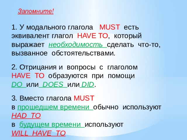 1. У модального глагола MUST есть эквивалент глагол HAVE TO , который выражает необходимость сделать что-то, вызванное обстоятельствами. 2. Отрицания и вопросы с глаголом HAVE TO образуются при помощи DO или DOES или DID . 3. Вместо глагола MUST  в прошедшем времени обычно используют HAD TO в будущем времени используют WILL HAVE TO 