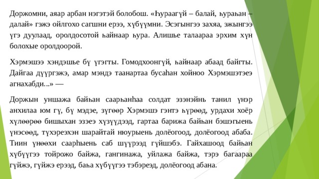 Доржомни, аяар арбан нэгэтэй болобош. «Һураагүй – балай, һураһан – далай» гэжэ ойлгохо сагшни ерээ, хүбүүмни. Эсэгынгээ захяа, эжынгээ үгэ дуулаад, оролдосотой һайнаар һура. Алишье талаараа эрхим хүн болохые оролдоорой. Хэрмэшээ хэндэшье бү үгэгты. Гомодхоонгүй, һайнаар абаад байгты. Дайгаа дүүргэжэ, амар мэндэ таанартаа бусаhан хойноо Хэрмэшэтэеэ агнахабди...» — Доржын уншажа байһан саарһанhаа солдат эзэнэйнь танил үнэр анхилаа юм гү, бү мэдэе, зүгөөр Хэрмэшэ гэнтэ һүрөөд, урдахи хоёр хүлөөрөө бишыхан эзэеэ хүзүүдээд, гартаа барижа байһан бэшэгыень үнэсөөд, түхэреэхэн шарайтай нюурыень долёогоод, долёогоод абаба. Тиин үнөөхи саарhыень саб шүүрээд гүйшэбэ. Гайхашоод байһан хүбүүгээ тойрожо байжа, гангинажа, уйлажа байжа, тэрэ багаараа гүйжэ, гүйжэ ерээд, баһа хүбүүгээ тэбэреэд, долёогоод абана. 