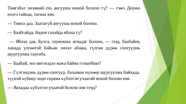 Тиигэбэл энэмнай ехэ ангууша нохой болохо гү? — гэжэ Доржо ехэтэ гайхаа, тагнаа юм. — Тиихэ даа. Заaтaгүй ангууша нохой болохо. — Баабгайда, бодон гахайда ябаха гү? — Ябаха даа. Булга, хэрмэшье агнадаг болохо, — гээд, баабайнь ханада үлгөөтэй байһан эмээл абажа, гүлгөө дүрөө соогуурнь шургуулжа гаргаба. — Баабай, энэ иигэхэдээ яажа байна гээшэбши? — Гүлгэндэнь дүрөө соогуур, баханын нүхөөр шургуулжа байхада, зүүнэй һүбөөр ходо гарама һүбэлгэн ухаатай нохой болохо юм. — Яахадаа һүбэлгэн ухаатай болохо юм теэд? 