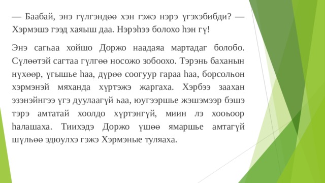 — Баабай, энэ гүлгэндөө хэн гэжэ нэрэ үгэхэбибди? — Хэрмэшэ гээд хаяыш даа. Нэрэhээ болохо hэн гү! Энэ сагһаа хойшо Доржо наадаяа мартадаг болобо. Сүлөөтэй сагтаа гүлгөө носожо зобоохо. Тэрэнь баханын нүхөөр, үгышье hаа, дүрөө соогуур гараа hаа, борсолһон хэрмэнэй мяханда хүртэжэ жаргаха. Хэрбээ заахан эзэнэйнгээ үгэ дуулаагүй һаа, юугээршье жэшэмээр бэшэ тэрэ амтатай хоолдо хүртэнгүй, миин лэ хооһоор haлaшaха. Тиихэдэ Доржо үшөө ямаршье амтагүй шүлһөө эдюулхэ гэжэ Хэрмэные туляаха. 