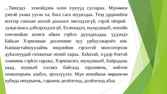 ...Тиихэдэ эзэнэйдэнь олон хүнүүд суглараа. Мүнөөхи үмхэй уһаяа уугаа ха, бага сага шууялдаа. Теэд урданайхи мэтээр сонхын шэлэй доһолсо энеэлдээгүй, гэрэй оёорой лужаганаса дэбхэрэлдээгүй. Ехэнхидээ, юундэшьеб, нохойн гангинаhан шэнги абяан гэрhээ дуулдахадаа, үүдэндэ байһан Хэрмэшын досоохиие хуу урбуулжархёо юм. Һаншагтайшуулайнь нюдэнhөө гэрэлтэй монсогорхон дуhалнуудай гоожохые нохой хараа. Хаhатай, хүдэр бэетэй эзэниинь гэрhээ гаража, Хэрмэшэеэ, юундэшьеб, байрадань уяад, юушьеб хэлэжэ байгаад тархииень, нойтон хоншоорынь эльбээ, эрхэлүүлээ. Мүн нохойшье өөрынгөө хубида нюурыень, гарыень долёогоод, долёогоод абаа. 