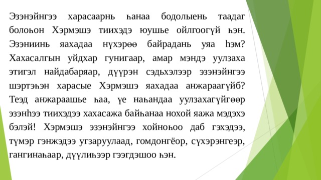 Эзэнэйнгээ хараcаарнь һанаа бодолыень таадаг болоһон Хэрмэшэ тиихэдэ юушье ойлгоогүй һэн. Эзэниинь яахадаа нүхэрөө байрадань уяа hэм? Хахасалгын уйдхар гунигаар, амар мэндэ уулзаха этигэл найдабаряар, дүүрэн сэдьхэлээр эзэнэйнгээ шэртэһэн хараcые Хэрмэшэ яахадаа анжараагүйб? Теэд анжараашье һаа, үе наһандаа уулзахагүйгөөр эзэнhээ тиихэдээ хахасажа байһанаа нохой яажа мэдэхэ бэлэй! Хэрмэшэ эзэнэйнгээ хойноһоо даб гэхэдээ, түмэр гэнжэдээ угзаруулаад, гомдонгёор, сүxэрэнгеэр, гангинаһаар, дүүлиһээр гээгдэшоо һэн. 