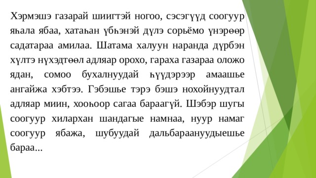 Хэрмэшэ газарай шиигтэй ногоо, сэсэгүүд соогуур яһала ябаа, хатаһан үбһэнэй дүлэ сорьёмо үнэрөөр садатараа амилаа. Шатама халуун наранда дүрбэн хүлтэ нүхэдтөөл адляар орохо, гараха газараа оложо ядан, сомоо бухалнуудай һүүдэрээр амаашье ангайжа хэбтээ. Гэбэшье тэрэ бэшэ нохойнуудтал адляар миин, хооһоор сагаа бараагүй. Шэбэр шугы соогуур хилaрхан шандагые намнаа, нуур намаг соогуур ябажа, шубуудай дальбараануудыешье бараа... 