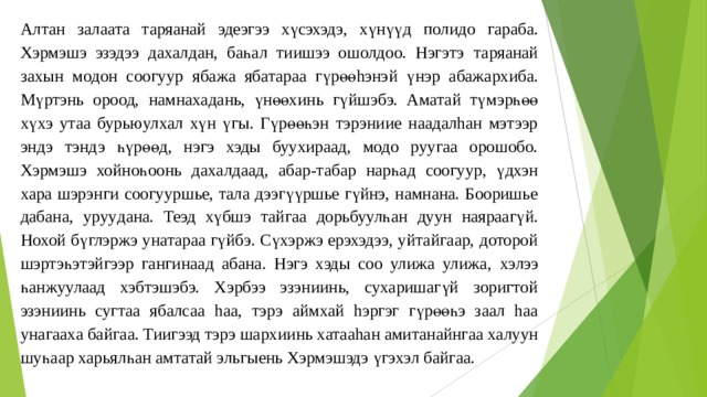 Алтан за л аата т а ряанай эдеэгээ хүсэхэдэ, хү н үү д полидо гараба. Хэрмэшэ эзэдээ дахалдан, баһал тиишээ ошолдоо. Нэгэтэ та ряанай за хы н модон соогу ур я бажа ябатараа гүрөөhэнэ й үнэр абажарх и ба. Мүртэнь ороод, намнахадань, үнөөxин ь г үйшэбэ. Аматай түмэрһөө хүхэ утаа бурьюулхал хүн үгы. Гүрөөһэн тэрэниие наадалhан мэтээр эндэ тэндэ һүрөөд, нэгэ хэды буухираад, модо руугаа орошобо. Хэрмэшэ хойноһоон ь д ахалдаад , абар-табар н арһад соогуур, үдхэн хара шэрэнги соогууршье, тaлa дээгүүршье гүйнэ, намнана. Бооришье дабана, ур уу дана. Теэд хүбшэ тайгаа дорьбуулһа н дуун н ая раагүй. Нохой бүглэржэ у н атара а гү йбэ. Сүхэржэ ерэхэдээ, уйтайгаар, доторой шэртэһэтэйгээр гангинаад абана. Нэгэ хэды соо улижа улижа , хэ лээ һанжуулаад хэбтэшэбэ. Хэрбээ эзэниинь, сухаришагүй зоригтой эзэниинь сугт а а ябалсаа h аа, тэрэ аймхай hэргэг гүрөөһэ заал hаа унагааха байгаа. Тиигээд тэрэ шарх ии нь хатааhан амитанайнгаа халуун шуһаар харьялһан амтатай эльгыень Хэрмэшэдэ үгэxэл байгаа. 