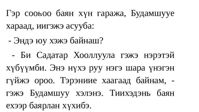 Гэр сооһоо баян хүн гаража, Будамшууe хараад, иигэжэ асууба:  - Эндэ юу хэжэ байнаш?  - Би Садатар Хооллуула гэжэ нэрэтэй хүбүүмби. Энэ нүхэ руу нэгэ шара үнэгэн гүйжэ ороо. Тэрэниие хаагаад байнам, - гэжэ Будамшуу хэлэнэ. Тиихэдэнь баян ехээр баярлан хүхибэ. 