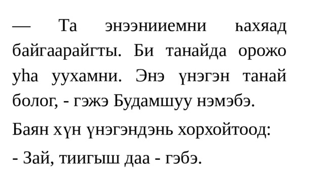 — Та энээнииемни һахяад байгаарайгты. Би танайда орожо уhа уухамни. Энэ үнэгэн танай болог, - гэжэ Будамшуу нэмэбэ. Баян хүн үнэгэндэнь хорхойтоод: - Зай, тиигыш даа - гэбэ. 