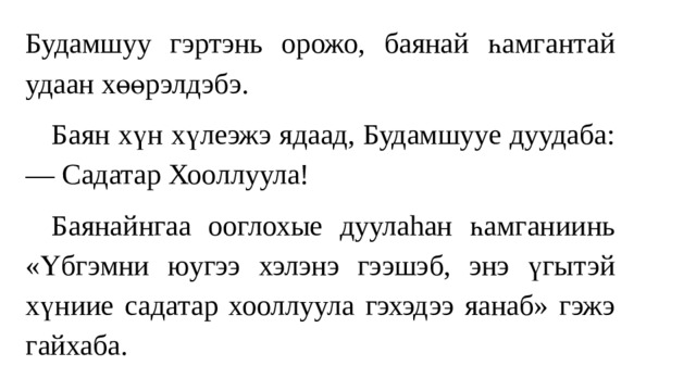 Будамшуу гэртэнь орожо, баянай һамгантай удаан хөөрэлдэбэ.  Баян хүн хүлеэжэ ядаад, Будамшууе дуудаба: — Садатар Хооллуула!  Баянайнгаа ооглохые дуулаhан һамгaниинь «Үбгэмни юугээ хэлэнэ гээшэб, энэ үгытэй хүниие садатар хооллуула гэхэдээ яанаб» гэжэ гайхаба. 