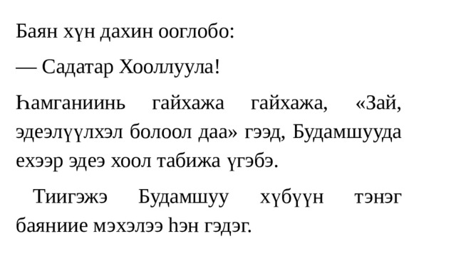 Баян хүн дахин ооглобо: — Садатар Хооллуула! Һамгaниинь гайхажа гайхажа, «Зай, эдеэлүүлхэл болоол даа» гээд, Будамшууда ехээр эдеэ хоол табижа үгэбэ.  Тиигэжэ Будамшуу хүбүүн тэнэг баяниие мэxэлээ hэн гэдэг. 