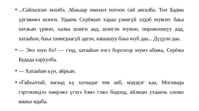 ...Сайлалган эхилбэ. Абаһаар нөөхил ногоон сай аягалба. То н Б адма үргэжөө л шэнги. Удаань Серёжын х а раа үзөөгүй элдэб юумэн: ба һа хатаһ ан үрмэн, х ал ва шэнги аад, шэнгэн юумэн, пирожношу у аад, хатааhан, баһа танигдаагүй эдеэн , кашашуу баһа юуб даа... Дүүрэн даа. — Энэ юун бэ? — гээд, хатааhан нэгэ борсогор юумэ абажа, Серёжа Будада харуулба. — Хатааhан һүн, айрһан. «Гайхалта й, я агаад һү х а таада г юм ааб, м эдэдэг һа а, Москвада гэртэхиндээ хөөрэжэ үгэхэ hэм» гэжэ бодоод, айлшан ухааень оложо яашье ядаба. 