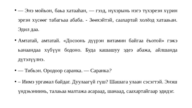 — Энэ мойһон , баһ а ха тааhан, — гээ д, н үхэрын ь н эгэ түхэреэн хү рин эреэн хүсөөг табагһаа абаба. - Зөөхэйтэй , саахартай холёод хатаа һан . Эдил даа . Амтата й, а мтатай . «Досоонь дүүрэ н в итамин байгаа ёһотой» гэж э һан аандаа хү бүүн бодоно. Буда кашашуу эдеэ абажа, ай лшанда дүтэлүүлнэ. — Тибһэн. Ородоор саранка. — Саранка ? – Иимэ ургамал байдаг. Дуулаагү й гүш? Шашага улаан сэсэгтэй. Энэш үндэһэниинь, талаһаа малтажа асараад, шанаад, саахартайгаар эдидэг. 