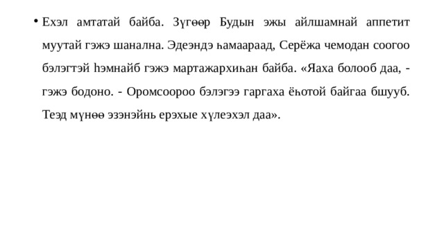 Ехэл амтатай байба. Зүгөөр Будын эжы айлшамнай аппетит муутай гэжэ шанална. Эдеэндэ һамаараад, Серёжа чемодан соогоо бэлэгтэй hэ мнайб гэжэ мартажархиһан байба. «Яаха болооб даа, - гэжэ бодоно. - Оромсоороо бэлэгээ гаргаха ёһотой байгаа бшууб. Теэд мүнөө эзэнэйнь ерэхые хүлеэxэл даа». 