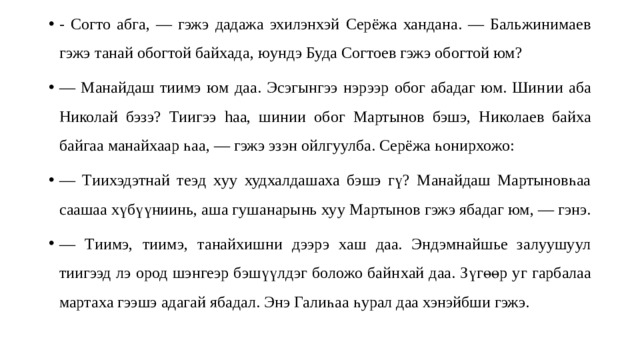 - Согто абга, — гэжэ дадажа эхилэнхэй Серёжа хандана. — Бальжинимае в гэ жэ танай обогтой байхада , юундэ Буда Согтоев гэжэ обогтой юм? — Манайдаш тиимэ ю м даа . Эсэгынгээ нэрээр обог абадаг юм. Шин ии аб а Николай бэзэ? Тиигээ hаа, ши н ии обог Мартынов бэшэ, Никола ев бай х а б а йг аа ман айхаар һа а, — гэжэ эзэн ойлгуулба. Серёжа һонирхожо: — Т ии хэдэтнай теэ д х уу худхалдашаха бэшэ гү? Манайдаш Мартыновһаа саашаа хүбүүниинь, аша гушанарынь ху у Мартынов гэжэ ябадаг юм, — гэнэ. — Т и имэ, тиимэ, танайхишни дээрэ хаш даа. Эндэмнайшье залуушуул тиигээд лэ ород шэнгеэр бэшүүлдэг боложо байн ха й да а . Зүгөөр у г гарбалаа мартах а гээшэ адаг ай ябадал. Энэ Галиһаа һурал даа хэнэйбши гэжэ. 