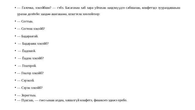 — Галоч ка, х энэйбши? — гэбэ. Басагахан хаб хара уйтахан н юдэнүүдээ сабшалан , конфетэдэ зууралдашаһа н у ралаа долёобо: нюдөө аниганажа, шэнгэхэн хоолойгоор: — Согтын. — Согтош хэнэйб? — Бадараагай. — Бадарааш хэнэйб? — Ёндоной. — Ёндон хэнэйб? — Гонгорой. — Гонгор хэнэйб? — Сэрэнэй. — Сэрэн хэнэйб? — Зоригтын. — Пүнсын, — гэж э һ ан аа алдан, х ашалгү й к онфетэ, финикэеэ эдижэ оробо. 