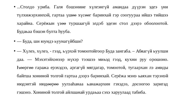 ...Столдо уриба. Галя бэшэниие хүлеэнгүй амандаа дүүрэн эдеэ үни түлхижэрх и нхэй , г артаа үшөө хүсөөг баринхай гэр соогуура а ий шэ т ий шээ х а райна. Серёжын үзөө т уршаагүй элдэб эдеэн сто л дээрэ обоолоото й . Будаһаа бэшэн б ул та hууба. — Буда, ши юундэ һуунагүйбши? — Хүлеэ, хүлеэ, - гээд, һ ү рхэй томоотойгоор Буда зангаба. – Абяагү й һуулши даа. — Мэxэтэйхэнээр нүхэр тээшээ миһэд гээд, ку хни руу о рошоно. Һөөргөө гаража ерэхэдээ, аргагүй мягдагар, томоото й, т угаарх ан л э а миды байгша хониной толгой гарта а дээрэ баринхай. Серёжа мэнэ һаях ан тэрэнэй нюдэнтэй нюдөөрөө уулзаhанаа һанажархин гэхэдээ, досоогоо заригад гэшэнэ. Хониной толгой айлшанай урдаһаа сэхэ харуулаад табиба. 