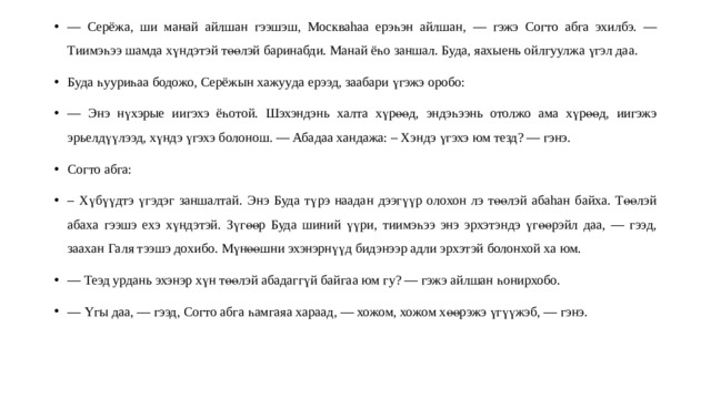 — Серёжа, ши м а най айлшан гээшэш, Москваhаа ерэһэн айлшан , — гэжэ Согто абг а эхи лбэ. — Тиимэһээ шамда хүндэтэй төөлэй баринабди. Манай ёһо заншал. Буда, яахыень ойлгуулжа үгэл даа. Буда һу уриһаа бодожо, Серёжын хажуу да ерээд , заабари үгэжэ оробо: — Энэ нүхэрые иигэхэ ёһотой. Шэхэндэнь халт а хүрөөд, эндэһээнь отолжо ама хүрөөд, иигэжэ эрьелдүүлээд, хүндэ үгэхэ болонош. — Абадаа хандажа: – Хэндэ үгэхэ юм тезд? — гэнэ. Согто абга: – Хүбүүдтэ үгэдэг заншалтай. Энэ Буда тү р э наадан дээгүүр олохон лэ төөлэй абаhан байха. Төөлэй абаха гээшэ ехэ хүндэтэй. Зүгөөр Буда шиний үү р и , т иимэһээ энэ эрхэтэндэ үгөөрэйл даа , — гээ д, заах ан Гал я тээшэ дохибо. Мүнөөшни эхэнэрнүүд бидэнээр адли эрхэтэй болонхой ха юм. — Теэд урдань эхэнэр хүн т өөлэй абадагг үй байга а юм г у? — гэжэ айлшан һонирхобо. — Үг ы даа, — гээд, Согто абга һамгаяа хараад , — хожом, хожом хөөрэжэ үгүүжэб, — гэнэ. 