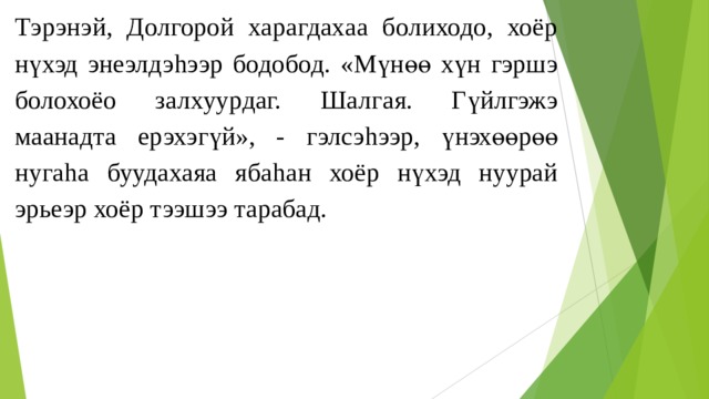 Тэрэнэй, Долгорой харагдахаа болиходо, хоёр нүхэд энеэлдэ h ээр бодобод. «Мүнөө хүн гэршэ болохоёо залхуурдаг. Шалгая. Гүйлгэжэ маанадта ерэхэгүй», - гэлсэ h ээр, үнэхөөрөө нуга h а буудахаяа яба h ан хоёр нүхэд нуурай эрьеэр хоёр тээшээ тарабад. 