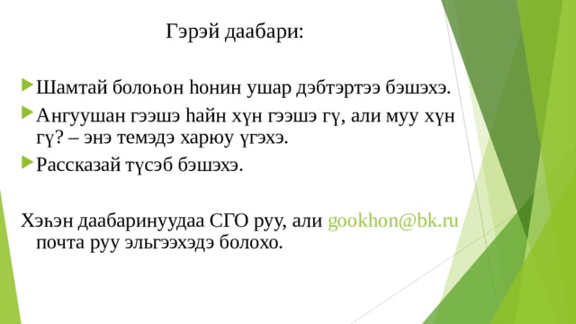 Гэрэй даабари: Шамтай болоһон h онин ушар дэбтэртээ бэшэхэ. Ангуушан гээшэ h айн хүн гээшэ гү, али муу хүн гү? – энэ темэдэ харюу үгэхэ. Рассказай түсэб бэшэхэ.  Хэһэн даабаринуудаа СГО руу, али gookhon@bk.ru  почта руу эльгээхэдэ болохо. 