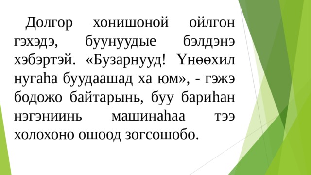  Долгор хонишоной ойлгон гэхэдэ, буунуудые бэлдэнэ хэбэртэй. «Бузарнууд! Y нөөхил нуга h а буудаашад ха юм», - гэжэ бодожо байтарынь, буу бари h ан нэгэниинь машина h аа тээ холохоно ошоод зогсошобо. 