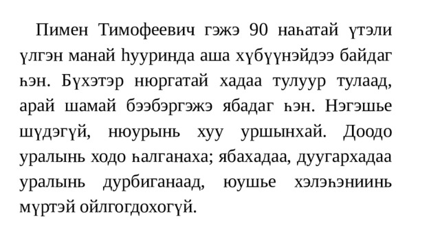  Пимен Тимофеевич гэжэ 9 0 наһатай үтэли үлгэн манай hууринда аша хүбүүнэйдээ байд аг һэн. Б үхэтэ р н юргатай хадаа т ул уур тулаад , а рай шамай бээбэргэжэ ябада г һ эн. Нэгэшье шүдэгү й, нюурынь хуу уршынх ай. Доодо урaлынь ходо һалганаха; ябахадаа, дуугархадаа уралынь дурбиганаад, юушье хэлэһэниинь мүртэй ойлгогдохогүй. 