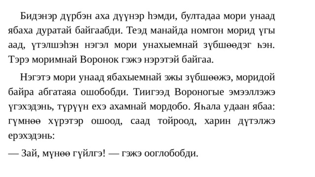  Бидэнэр дүрбэ н аха дүү нэр hэмди, бултад аа мори унаад яба ха ду ратай байгаабди. Теэ д м анай да но мгон морид үгы аад, үтэлшэhэн нэгэл мори ун ахыемнай зүбшөөдэг һэн. Тэрэ моримнай Воронок гэжэ нэрэтэй байгаа.  Нэгэтэ мори у наад я бахыемнай эжы зүбшөөжэ, моридой байр а а бгатаяа ошобобди. Тиигээ д Вороногые эмээллэжэ үгэхэдэнь, түрүүн ех э ахамнай мордобо. Яһала у д аан ябаа : г үмнөө хүрэтэр ошоод, саа д тойроод , харин дүтэлжэ ерэхэдэнь: — За й , мүнөө гү йл гэ! — гэжэ ооглобобди. 