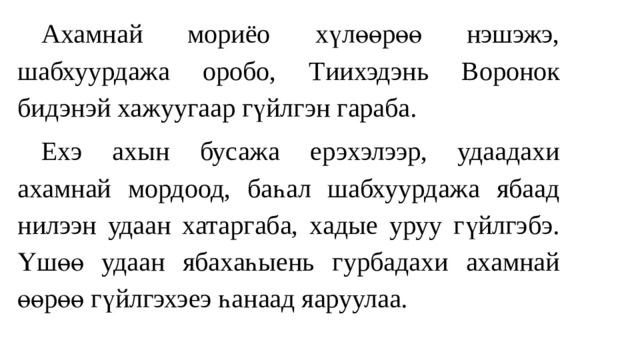  Ахамнай мориёо хүлөөрөө нэшэжэ, шабхуурдажа оробо, Т ии хэдэнь Воронок бидэнэй хажуугаар гүйлгэн гараба.  Ехэ ахын бусажа ерэxэлээр, удаада хи ахамнай мордоод, баһал шабхуурдажа ябаад нилээн удаан хатаргаба, хадые уруу гүйлгэбэ. Үшөө удаа н ябахаһыень гурбадахи ахамнай өөрөө гүйлгэхэеэ һанаад яаруулаа. 