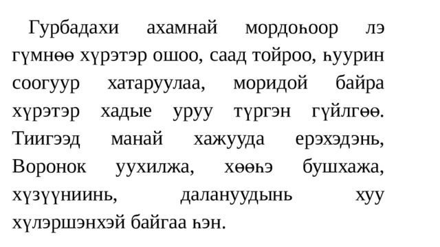  Гурбада хи ахамнай мордоһоор л э г үмнөө хүрэтэр ошоо, саад тойроо, һуурин соогуур хатаруулаа, моридой байра хүрэтэр хадые уруу түргэн гүйлгөө. Тиигээд манай хажууда ерэхэдэнь, Воронок уухилжа, хөөһэ бушхажа, хүзүүниинь, далануудынь хуу хүлэршэнхэй байгаа һэн. 