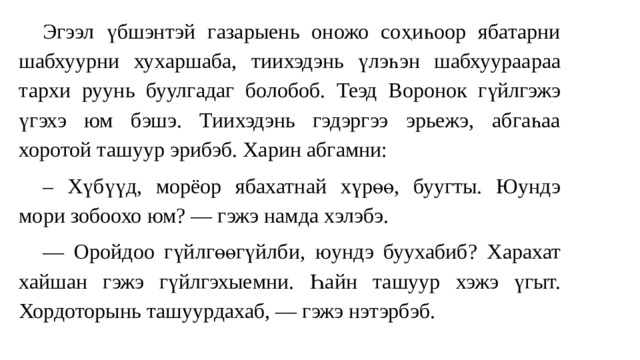  Эгээл үбшэнтэй газарыень оножо соҳиһоор ябатарни шабхуурни хуxаршаба, т ии хэдэнь үлэһэн шабхуураараа тарх и руу нь буулгадаг болобоб. Теэд Воронок гүйлгэжэ үг эхэ юм бэшэ. Тиихэдэнь гэдэргээ эрьежэ, абгаһаа хоротой ташуур эрибэб. Харин абгамни:  – Хүбүүд, морёор ябахатнай хүрөө, буугты. Юундэ мори зобоохо юм? — гэжэ намда хэлэбэ.  — Оройдоо гүйлгөөгүйлби , юундэ буухабиб? Харахат хайшан гэжэ гүйлгэхыемни. Һайн ташуур хэжэ үгыт. Хордоторынь ташуурдахаб, — гэжэ нэтэрбэб. 