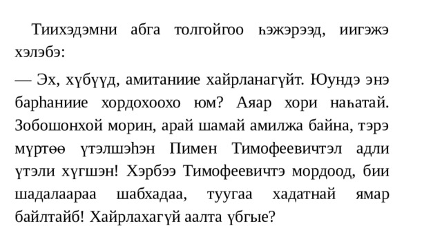  Тиихэдэмни абга толгойгоо һэжэрээд, иигэжэ хэлэбэ: — Эх , хүбүүд, амитаниие хайрланагүйт. Юундэ э нэ барhаниие хордохоохо юм? Ая ар хори на һата й. Зобошонхой морин, арай шамай амилжа байна, тэрэ мүртөө үтэлшэhэн Пимен Тимофеевичт эл адли ү тэ ли хүгшэн! Хэрбээ Тимофеевичтэ мордоод, б ии шадалаараа шабхада а, т ууга а хадатнай ямар байлтайб! Хайрлахагүй аалта үбгые? 