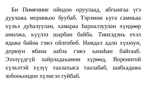  Б и Пимениие о йндоо оруулаад , абгынга а үгэ ду улажа моринһоо буубаб. Тэрэмни һуга самиһаа хүлһ э ду hалуул ан , хамараа hарналзуулан хүндөөр амилжа, һүүлээ шарбан байба. Тиихэдэн ь ехэл ядаж а б айна гэж э о йлгобоб. Намда л адл и хүхюун, дорюун ябана аабза гэжэ һанаhан байгааб. Эзэлүүдгүй хайрладаһамни хүрөөд, Вороногой хүлһэтэй хү зү ү таалахыса таалабаб, шабхадажа зобооһондоо хүлисэл гуйбаб. 