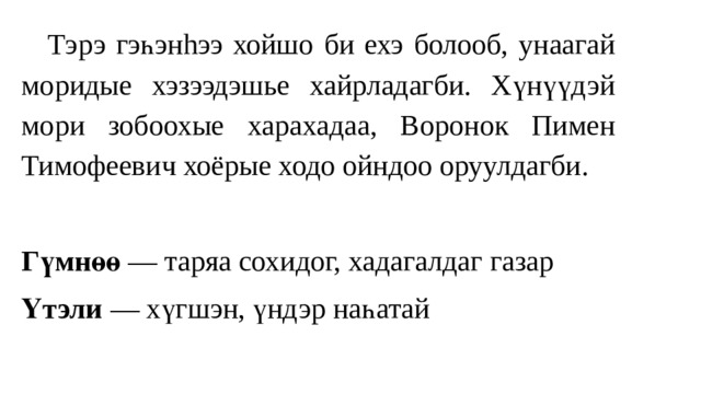  Тэрэ гэһэнhээ хойшо би ехэ болооб, унаагай моридые хэзээдэшье хайрладагби. Хүнүүдэй мори зобоохые харахадаа, Воронок Пимен Тимофеевич хоёрые ходо ойндоо оруулдагби. Гүмнөө — таряа сохидог, хадагалдаг газар Үтэли — хүгшэн, үндэр наһатай 