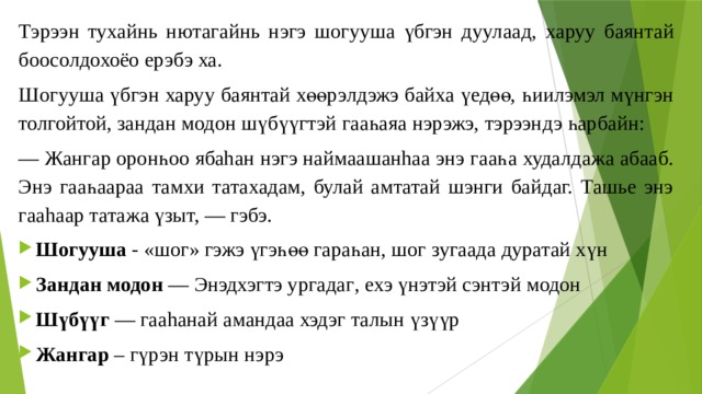 Тэрээн тухайнь нютагайнь нэгэ шогууша үбгэн дуул аад, ха руу баянтай боосолдохоёо ерэбэ ха. Шогууша үбгэ н харуу бая нт ай хөөрэлдэжэ байха үедөө, һиилэмэл мүнгэн толгойтой, зандан модон шүбүүгтэй гааһаяа нэрэжэ, тэрээндэ һарбайн: — Жангар оронһоо ябаhан нэгэ наймаашанhаа энэ г ааһ а худалдажа абааб. Энэ гааһаараа тамхи татахадам, булай амтатай шэнги байдаг. Ташье энэ гааhаар татажа үзыт, — гэбэ. Шогууша - «шог» гэжэ үгэһөө гараһан, шог зугаада дуратай хүн Зандан модон — Энэдхэг т э ургадаг , ехэ үн этэй сэнтэй модон Шүбүүг — гааhанай амандаа хэдэг талын үзүүр Жангар – гүрэн түрын нэрэ 