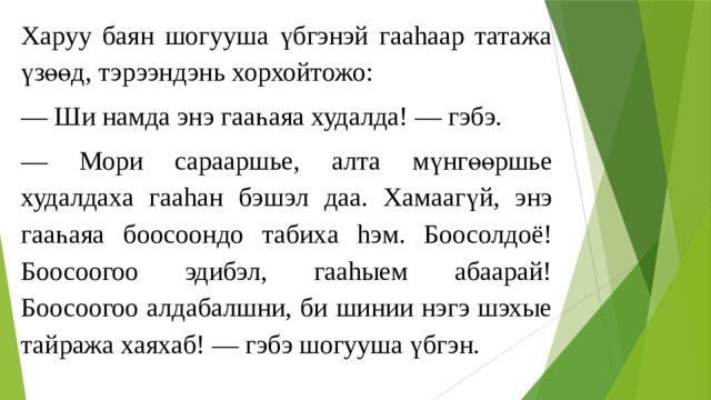 Харуу баян шогууша үбгэнэй гааhаар татажа үзөөд, тэрээндэнь хорхойтожо: — Ши намда энэ гааһаяа худалда! — гэбэ. — Мори сарааршье , алта мүнгөөршье худалдаха гааh ан бэшэ л даа . Хамаагү й, энэ гааһа яа боосоондо табих а hэ м. Боосолдоё! Боосоогоо эдибэл, гааhыем абаарай! Боосоогоо алдабалшни, би шинии нэгэ шэхые тайража хаяхаб! — гэбэ шогууша үбгэн. 