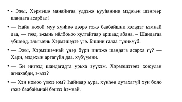 - Эжы, Хэрмэшэ манайнгаа үлдэжэ һууhанииe мэдэһэн шэнгеэр шандага асарбал! — Һайн нохой муу хүнhөө дээрэ гэжэ баабайшни хэлэдэг һэмнай даа , — гээд, эжынь нёлбоһоо хулгайгаар аршаад абана. – Шандагаа үбшөөд, эльгыень Хэрмэшэдээ үгэ. Бишни галаа түлиһүүб. — Эжы, Хэрмэшэмнай үдэр бүри иигэжэ шандага асарха гү? — Хари, мэдэхын аргагүйл даа, хүбүүмни. — Би иигээд шандагадта урьха зүүхэм. Хэрмэшэтэеэ хоюулан агнахабди, э-һээ? — Хэн номоо үзэхэ юм? Һайнаар һура, хүнhөө дутахагү й хүн боло гэжэ баабаймнай бэшээ hэмнай. 