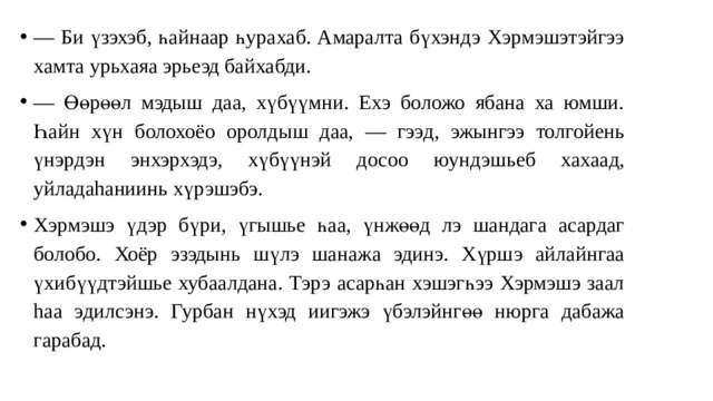 — Би үзэхэб, һайнаар һурахаб. Амаралта бүхэндэ Хэрмэшэтэйгээ хамта урьхаяа эрьеэд байхабди. — Өөрөөл мэдыш даа, хүбүүмни. Ехэ боложо ябана ха юмши. Һа йн хүн болохоёо оролды ш даа, — гээ д, эжынгээ толгойень үнэрдэн э н хэрхэдэ, хүбүүнэй досоо юундэшьеб хаха ад, уйладаhаниинь хүрэшэбэ. Хэрмэшэ үдэр бүри, үгышье һа а, үнжөө д л э шандаг а асардаг болобо. Хоёр эзэдынь шүлэ шанажа эдинэ. Хүрш э ай лайнгаа ү хи бүүдтэйшье хубаалдана. Тэрэ асарһан хэшэгһээ Хэрмэшэ заал hа а э ди лсэнэ. Гурба н нүхэд и и гэжэ үбэлэйнгөө нюрга дабажа гарабад. 