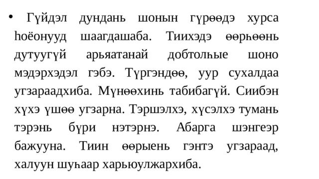  Гүйдэл дундaнь шонын гүрөөдэ ху р са hоёон ууд шаагдашаба. Тиихэд э өөрһ өө нь дут уугү й а рьяатанай добтолһые шоно мэдэрхэдэл гэбэ. Түргэндөө, уур су х алдаа угзараадхиба. Мүнөөxинь табибагүй. Сиибэн хүxэ үшөө угзарна. Тэршэлхэ, хүсэлхэ тумань тэрэнь бүри нэтэрнэ. Абарга шэнгеэр бажууна. Тиин өөрыень гэнтэ угзараад, халуун шуһаар харьюулжархиба. 