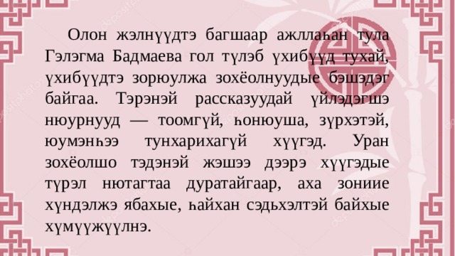  Олон жэлнүүдтэ багшаар ажллаһан тула Гэлэгма Бадмаева гол түлэб үхибүүд тухай, үхибүүдтэ зорюулжа зохёолнуудые бэшэдэг байгаа. Тэрэнэй рассказуудай үйлэдэгшэ нюурнууд — тоомгүй, һонюуша, зүрхэтэй, юумэнһээ тунхарихагүй хүүгэд. Уран зохёолшо тэдэнэй жэшээ дээрэ хүүгэдые түрэл нютагтаа дуратайгаар, аха зониие хүндэлжэ ябахые, һайхан сэдьхэлтэй байхые хүмүүжүүлнэ. 