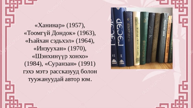 «Ханинар» (1957), «Тоомгүй Дондок» (1963), «Һайхан сэдьхэл» (1964), «Инзуухан» (1970), «Шэнхинүүр хонхо» (1984), «Суранзан» (1991) гэхэ мэтэ рассказууд болон туужануудай автор юм. 